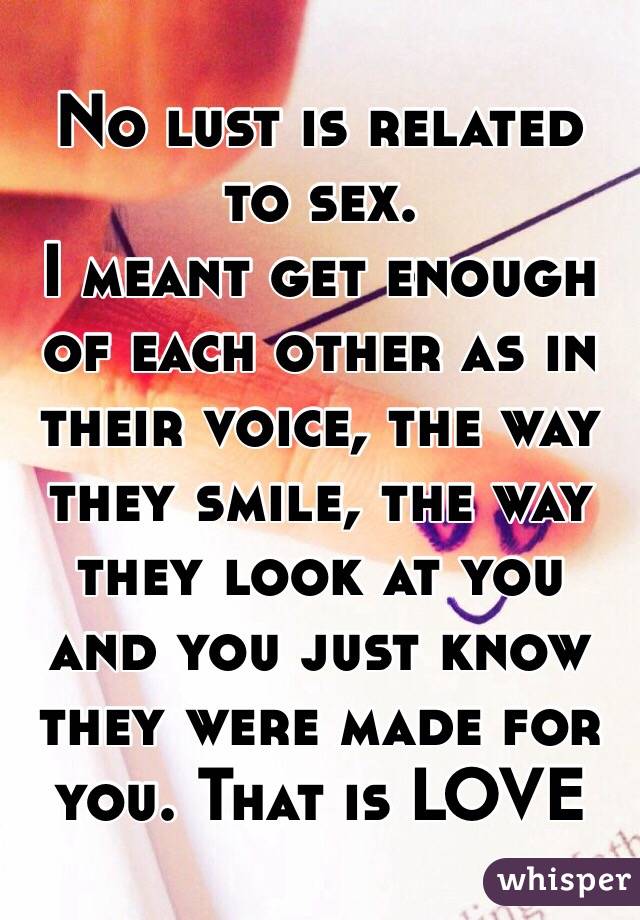 No lust is related to sex.
I meant get enough of each other as in their voice, the way they smile, the way they look at you and you just know they were made for you. That is LOVE