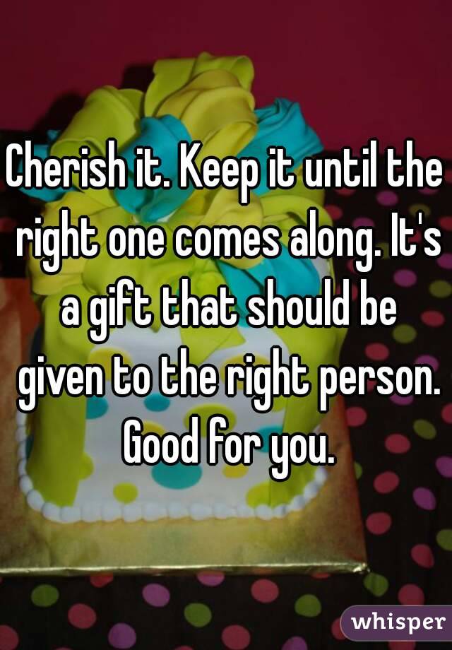 Cherish it. Keep it until the right one comes along. It's a gift that should be given to the right person. Good for you.