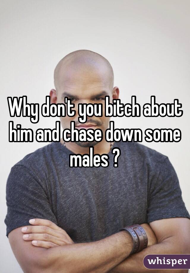 Why don't you bitch about him and chase down some males ? 