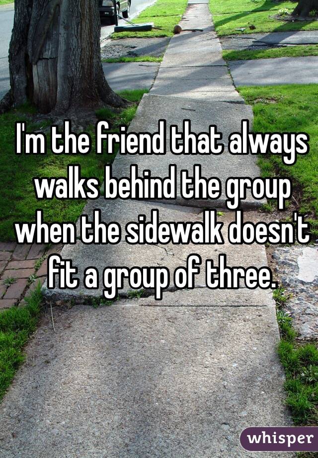 I'm the friend that always walks behind the group when the sidewalk doesn't fit a group of three.