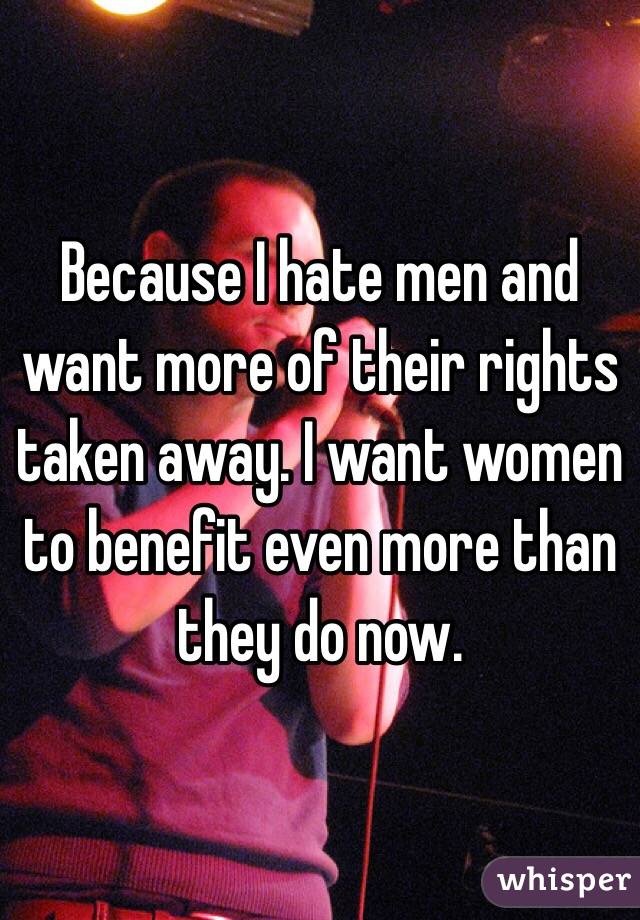 Because I hate men and want more of their rights taken away. I want women to benefit even more than they do now. 