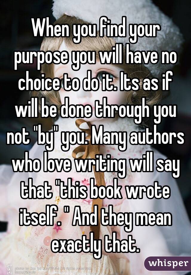 When you find your purpose you will have no choice to do it. Its as if will be done through you not "by" you. Many authors who love writing will say that "this book wrote itself. " And they mean exactly that.  