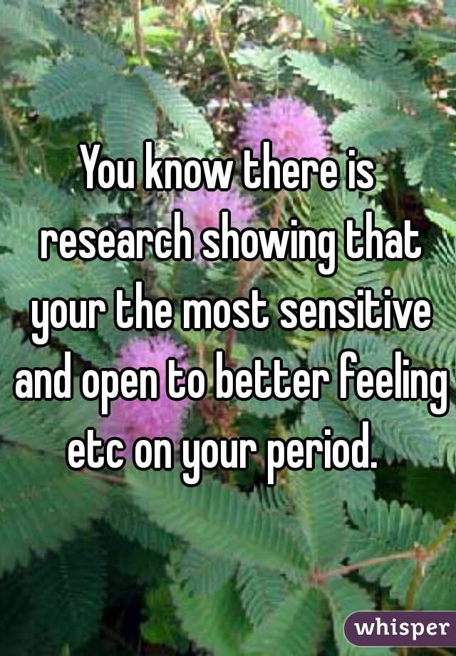 You know there is research showing that your the most sensitive and open to better feeling etc on your period.  