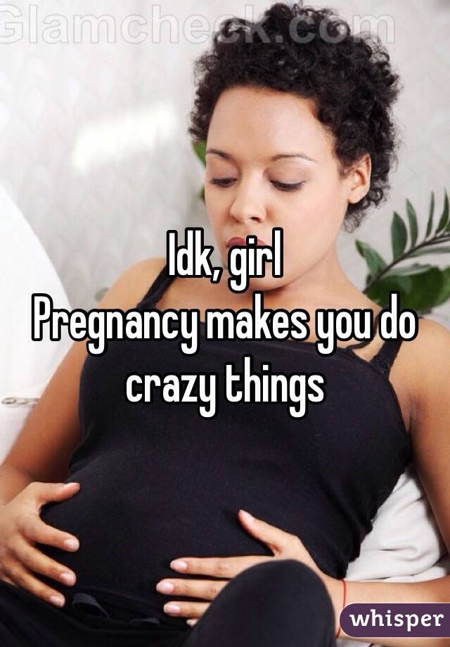 Idk, girl
Pregnancy makes you do crazy things