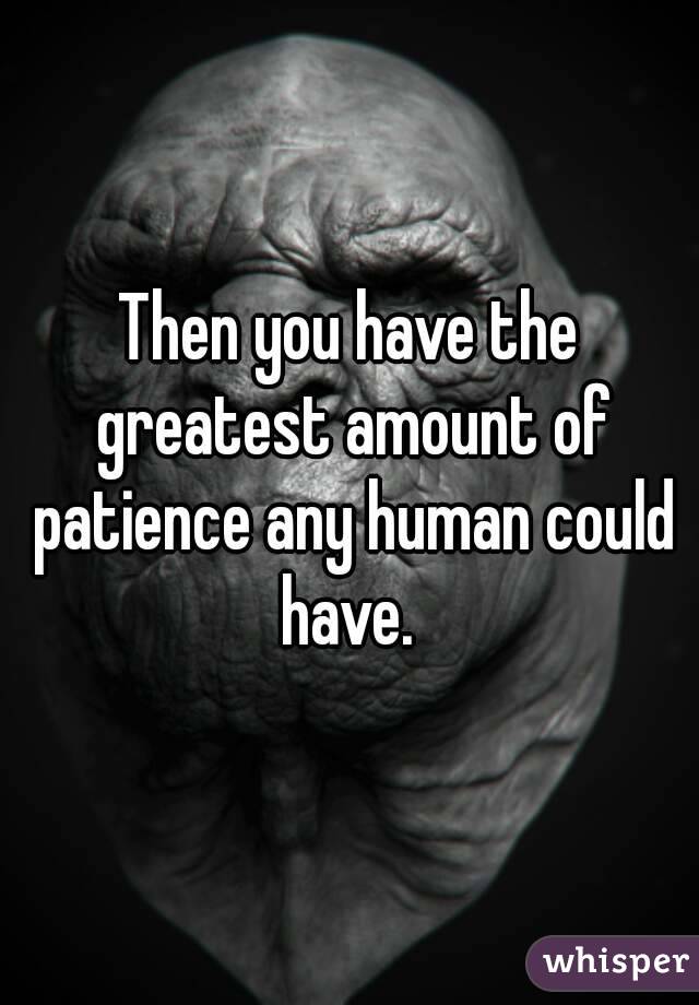 Then you have the greatest amount of patience any human could have. 