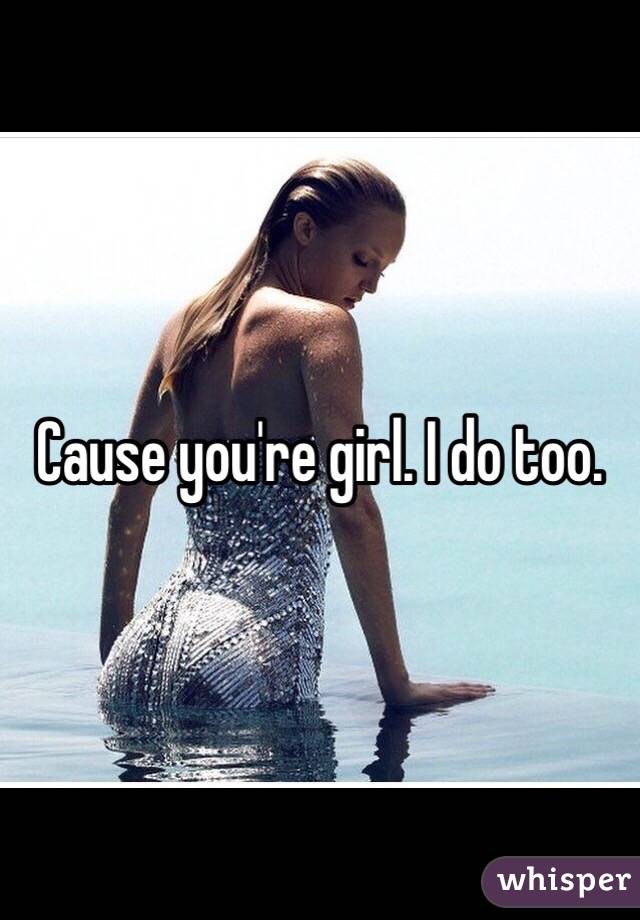 Cause you're girl. I do too. 