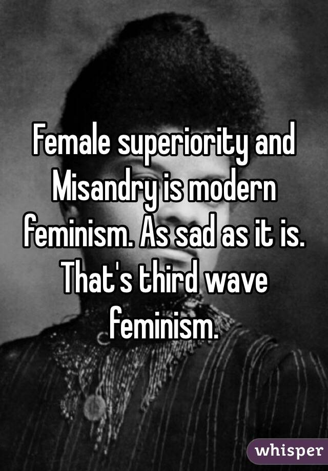 Female superiority and Misandry is modern feminism. As sad as it is. That's third wave feminism. 