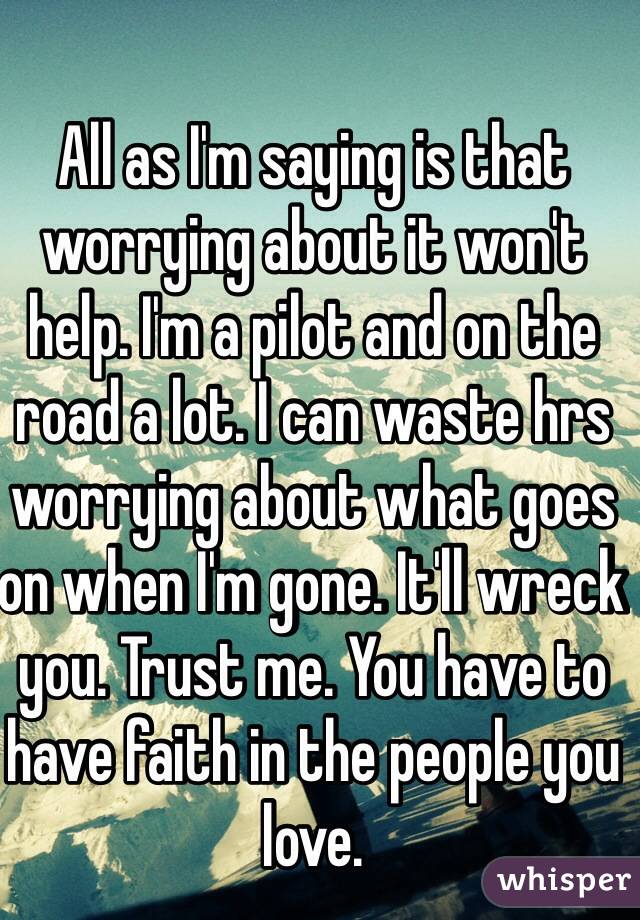 All as I'm saying is that worrying about it won't help. I'm a pilot and on the road a lot. I can waste hrs worrying about what goes on when I'm gone. It'll wreck you. Trust me. You have to have faith in the people you love. 
