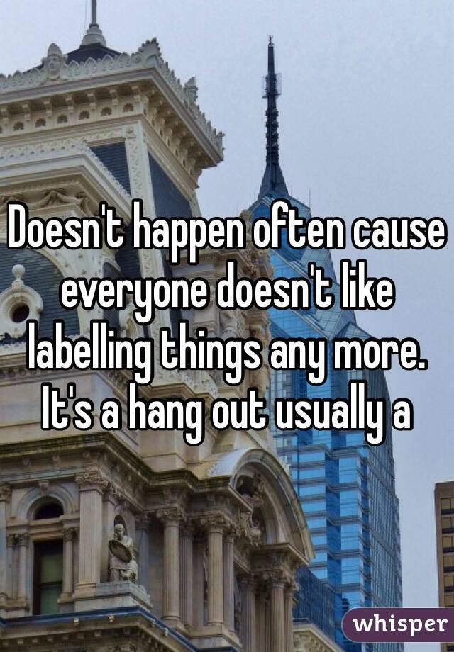 Doesn't happen often cause everyone doesn't like labelling things any more. It's a hang out usually a