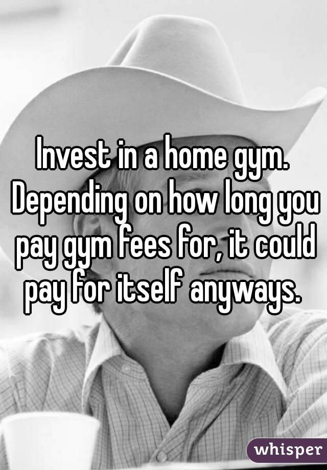 Invest in a home gym. Depending on how long you pay gym fees for, it could pay for itself anyways. 