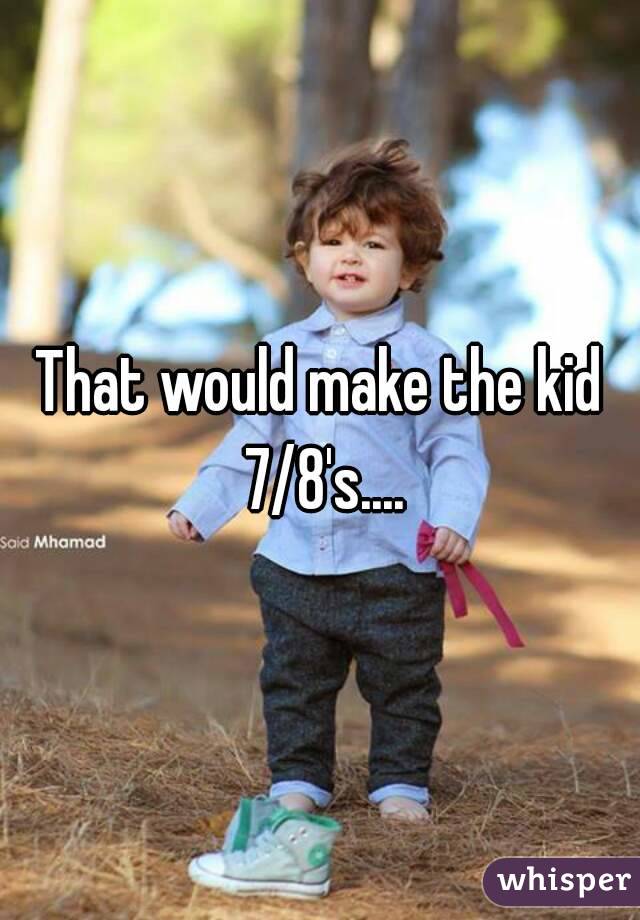 That would make the kid 7/8's....