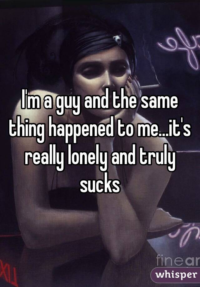 I'm a guy and the same thing happened to me...it's really lonely and truly sucks 