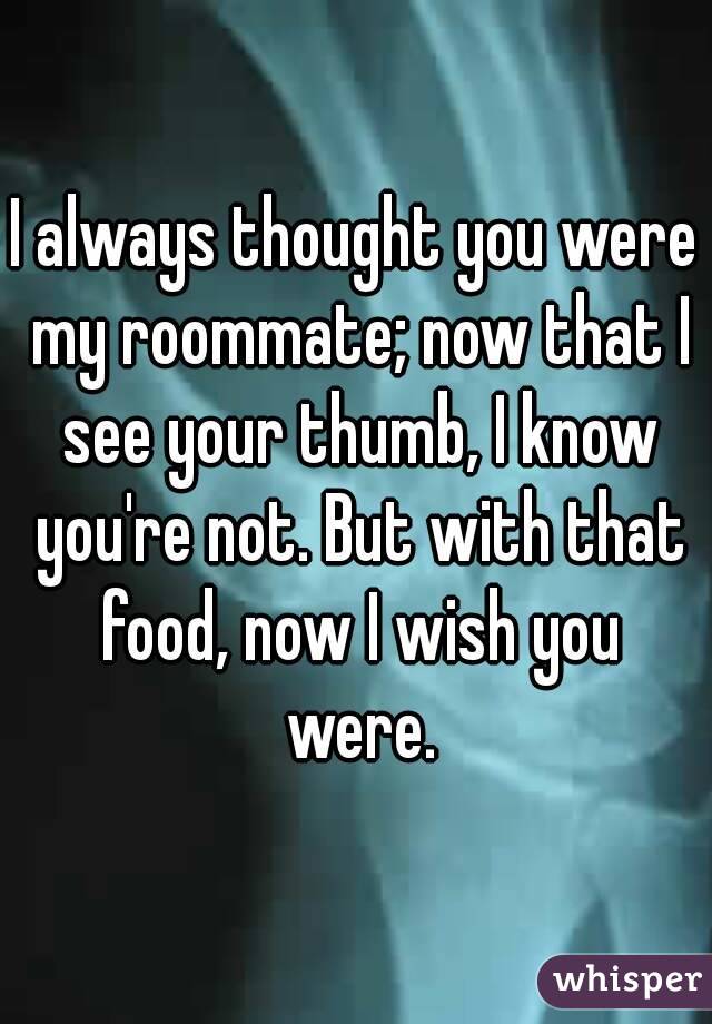 I always thought you were my roommate; now that I see your thumb, I know you're not. But with that food, now I wish you were.