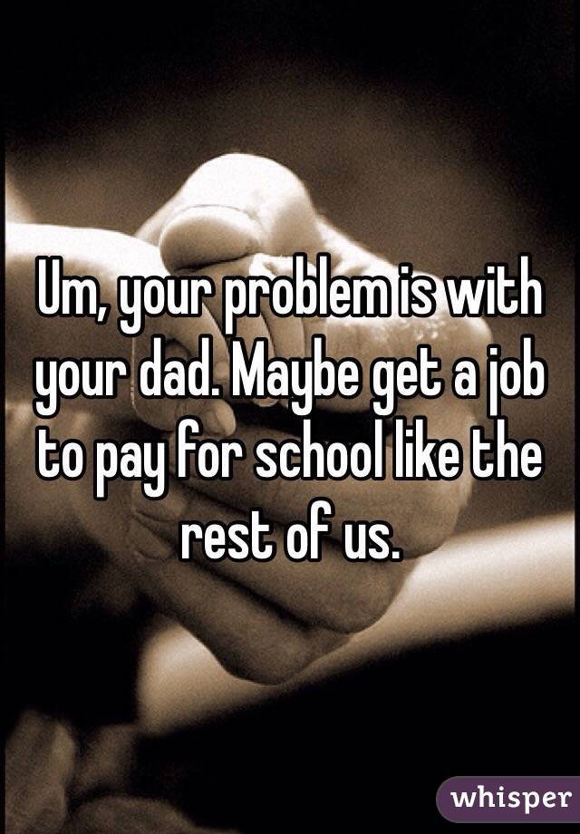 Um, your problem is with your dad. Maybe get a job to pay for school like the rest of us.