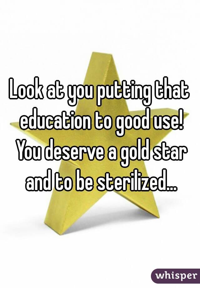 Look at you putting that education to good use! You deserve a gold star and to be sterilized...