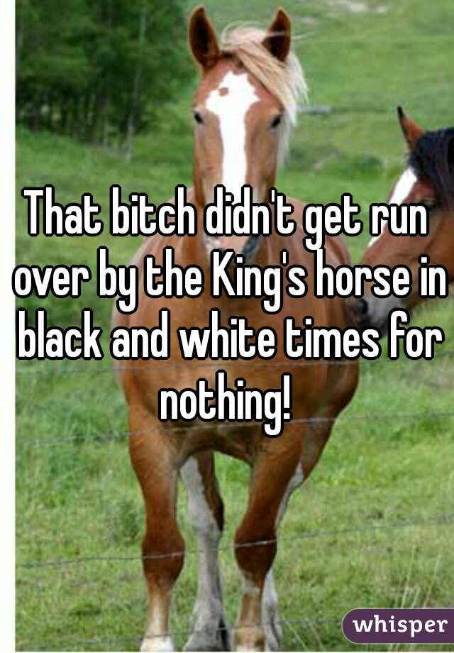 That bitch didn't get run over by the King's horse in black and white times for nothing! 
