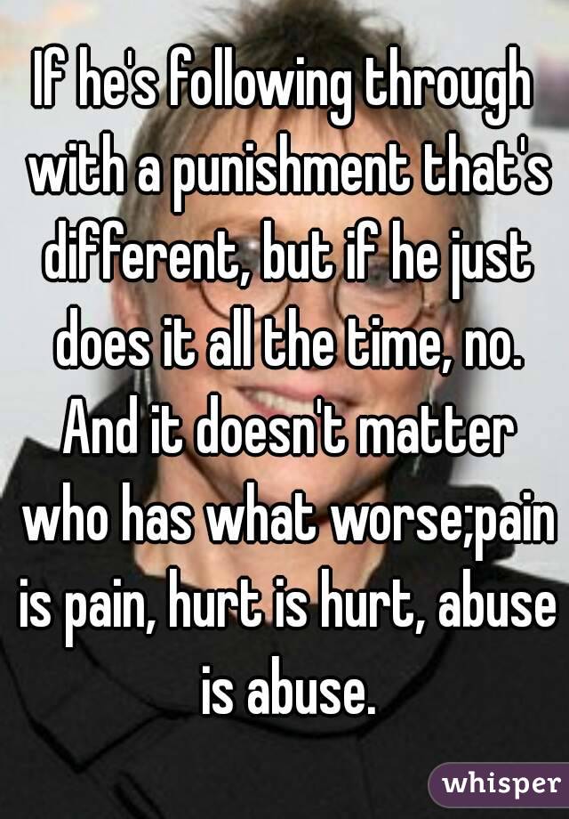If he's following through with a punishment that's different, but if he just does it all the time, no. And it doesn't matter who has what worse;pain is pain, hurt is hurt, abuse is abuse.