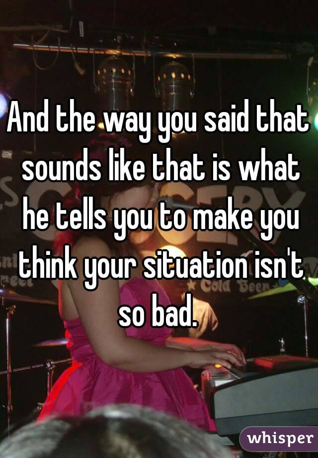 And the way you said that sounds like that is what he tells you to make you think your situation isn't so bad. 