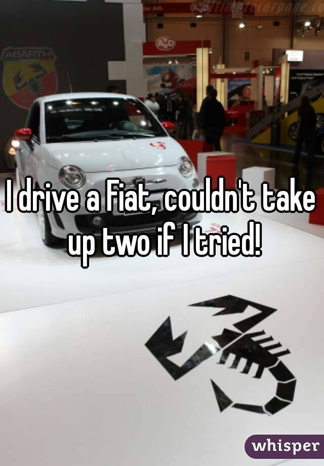I drive a Fiat, couldn't take up two if I tried!