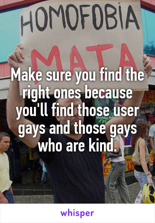Make sure you find the right ones because you'll find those user gays and those gays who are kind.