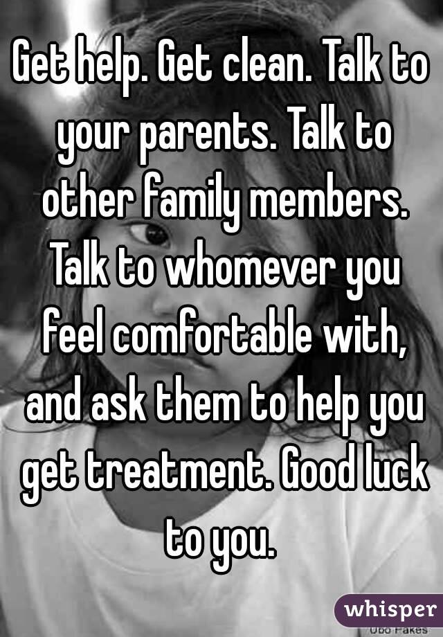 Get help. Get clean. Talk to your parents. Talk to other family members. Talk to whomever you feel comfortable with, and ask them to help you get treatment. Good luck to you. 