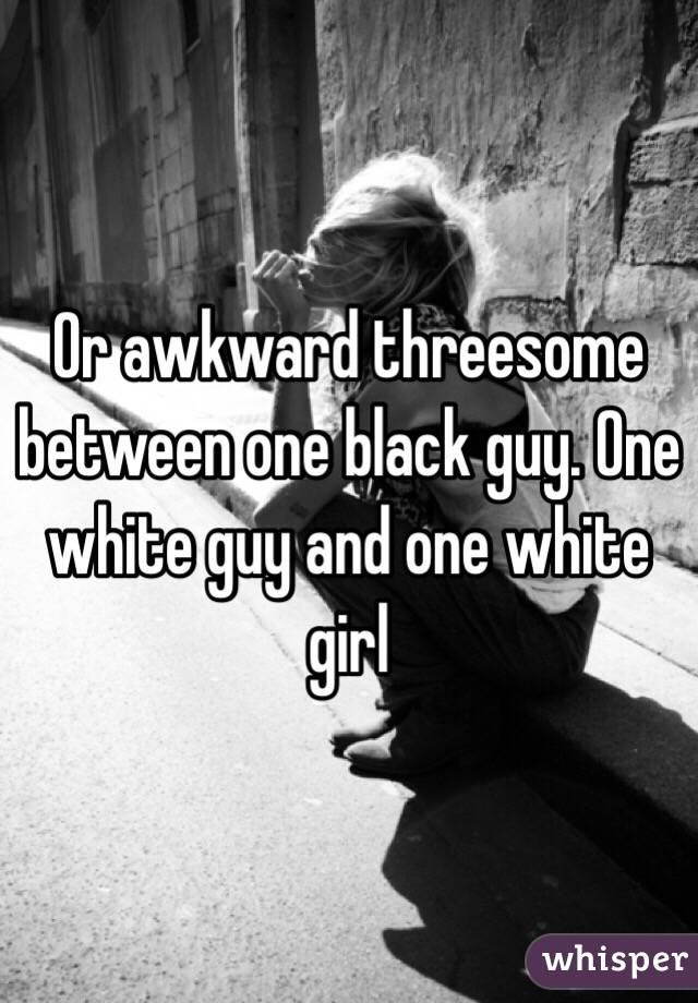 Or awkward threesome between one black guy. One white guy and one white girl