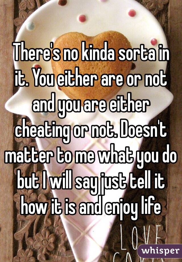 There's no kinda sorta in it. You either are or not and you are either cheating or not. Doesn't matter to me what you do but I will say just tell it how it is and enjoy life 