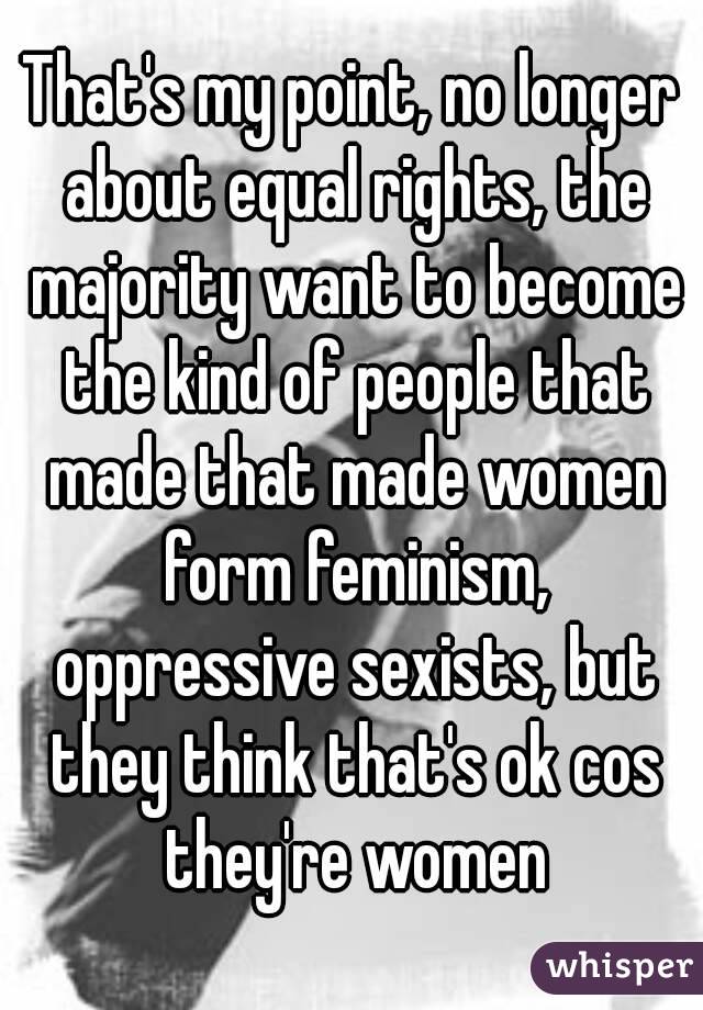 That's my point, no longer about equal rights, the majority want to become the kind of people that made that made women form feminism, oppressive sexists, but they think that's ok cos they're women