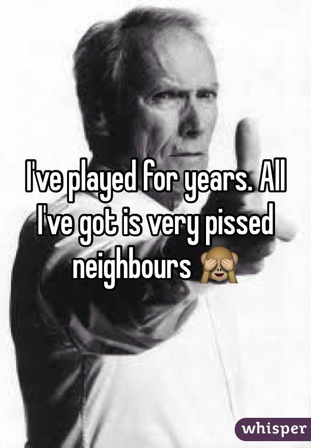 I've played for years. All I've got is very pissed neighbours 🙈