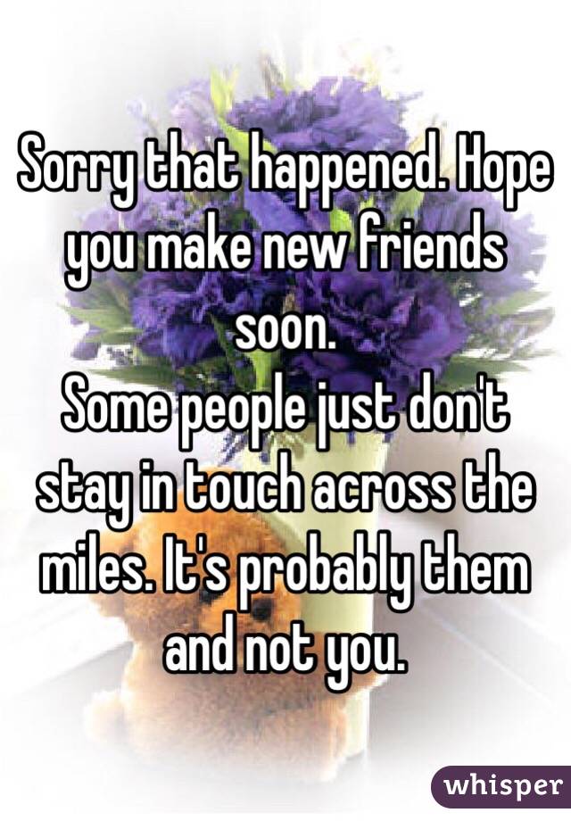 Sorry that happened. Hope you make new friends soon. 
Some people just don't stay in touch across the miles. It's probably them and not you. 