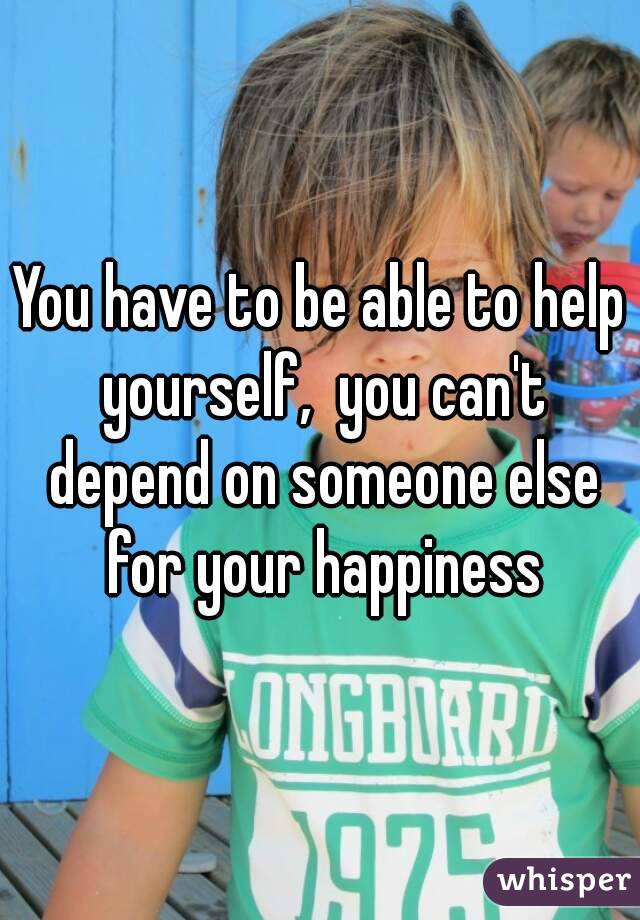 You have to be able to help yourself,  you can't depend on someone else for your happiness