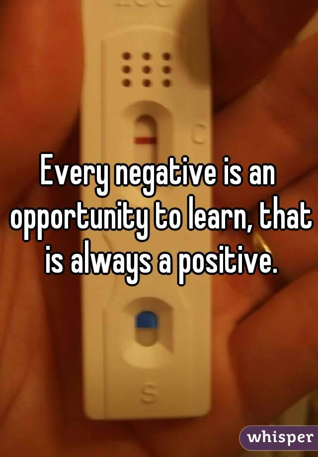 Every negative is an opportunity to learn, that is always a positive.