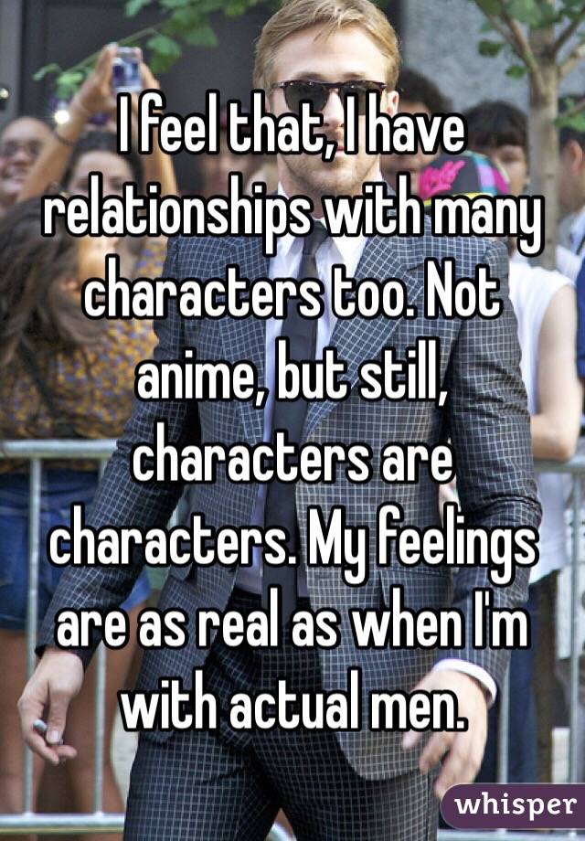I feel that, I have relationships with many characters too. Not anime, but still, characters are characters. My feelings are as real as when I'm with actual men.