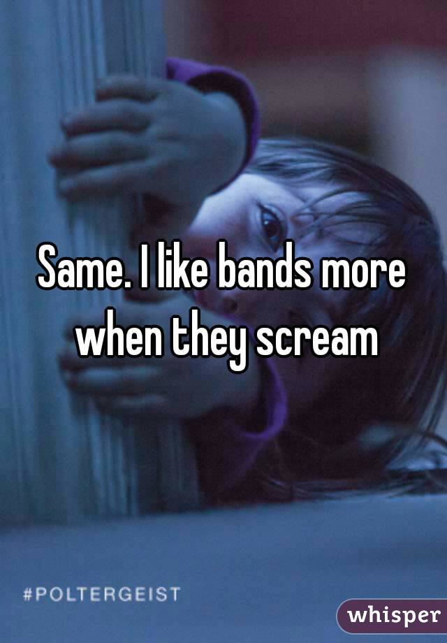 Same. I like bands more when they scream