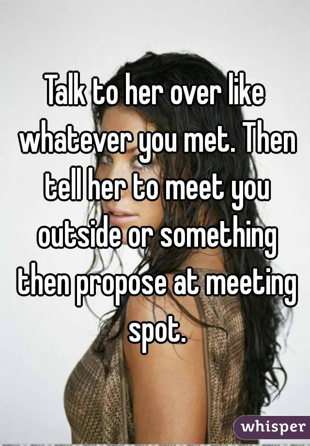 Talk to her over like whatever you met. Then tell her to meet you outside or something then propose at meeting spot.