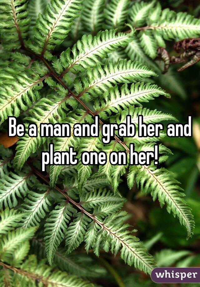 Be a man and grab her and plant one on her!