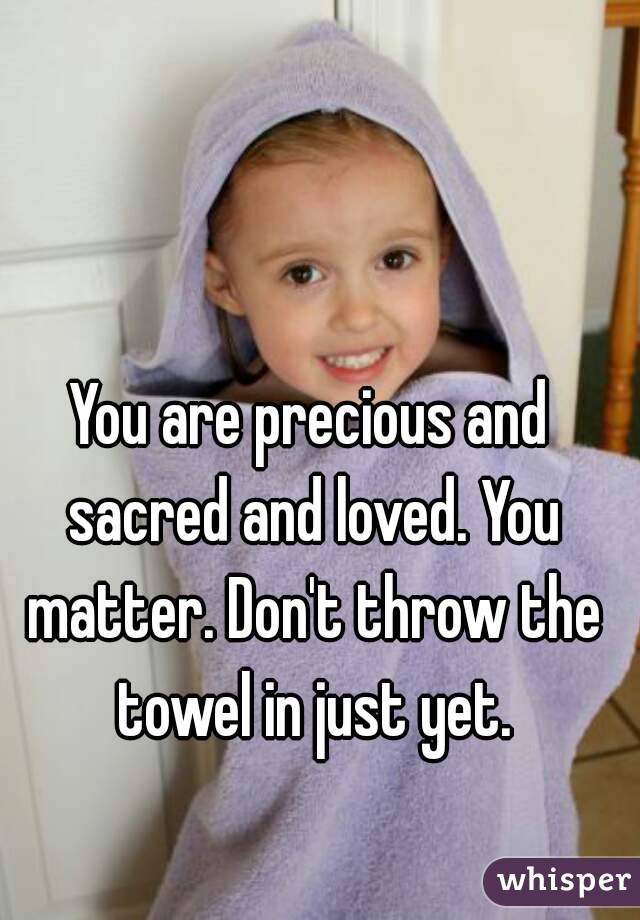 You are precious and sacred and loved. You matter. Don't throw the towel in just yet.