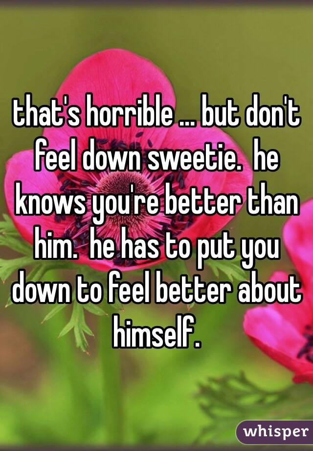 that's horrible ... but don't feel down sweetie.  he knows you're better than him.  he has to put you down to feel better about himself.  