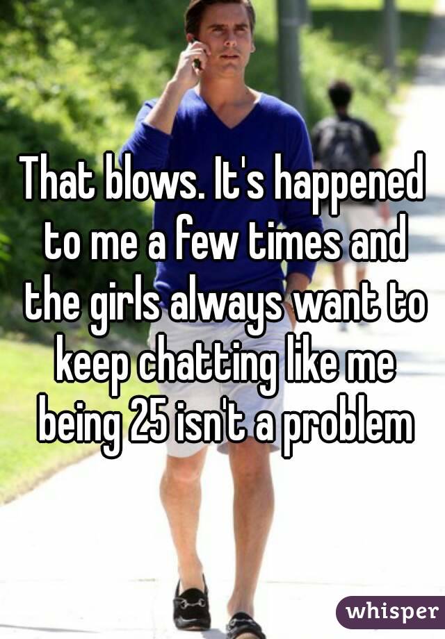 That blows. It's happened to me a few times and the girls always want to keep chatting like me being 25 isn't a problem