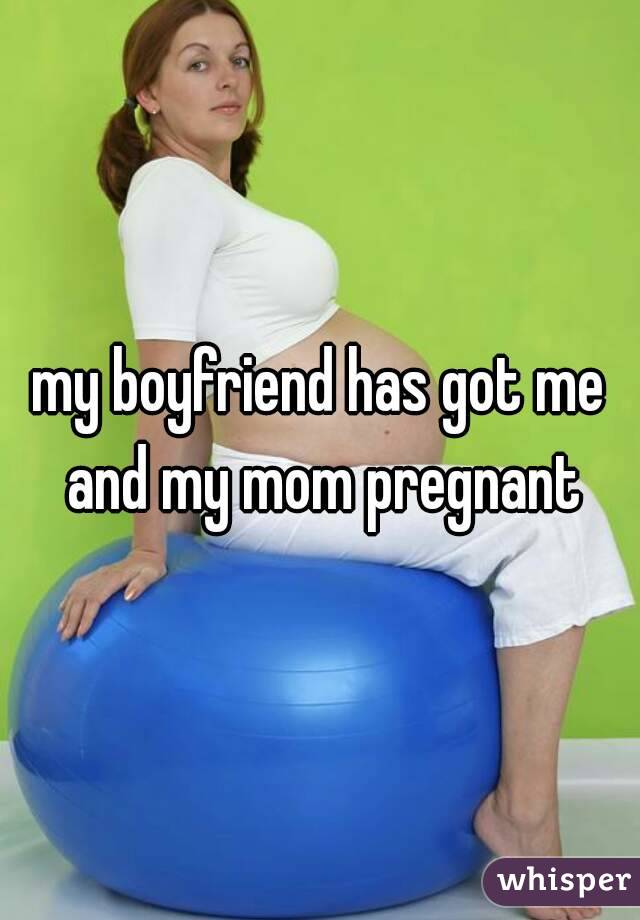 my boyfriend has got me and my mom pregnant