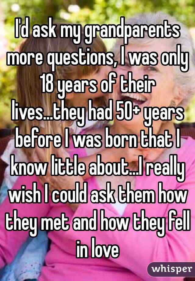I'd ask my grandparents more questions, I was only 18 years of their lives...they had 50+ years before I was born that I know little about...I really wish I could ask them how they met and how they fell in love