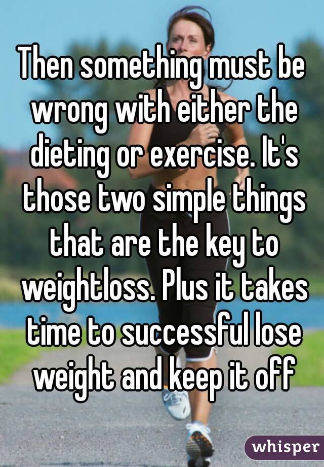 Then something must be wrong with either the dieting or exercise. It's those two simple things that are the key to weightloss. Plus it takes time to successful lose weight and keep it off