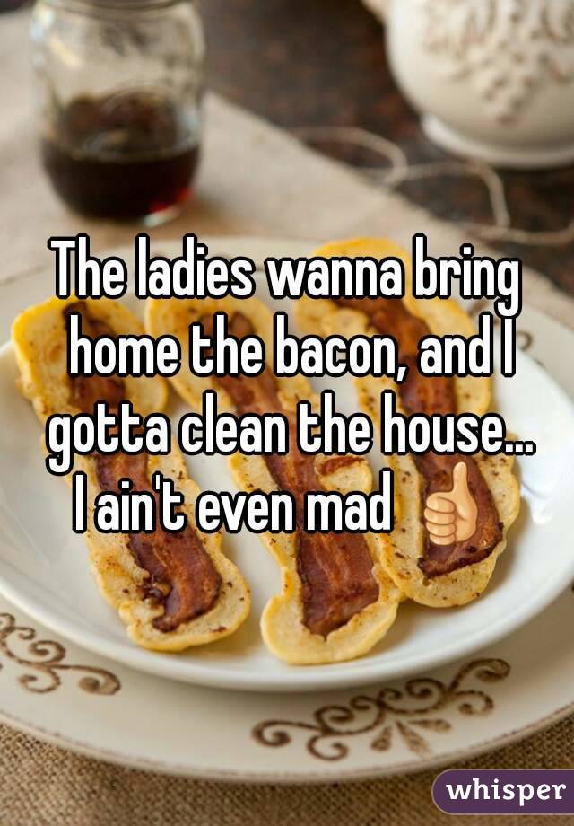 The ladies wanna bring home the bacon, and I gotta clean the house...
I ain't even mad 👍