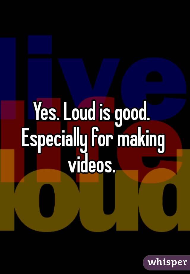 Yes. Loud is good. Especially for making videos. 