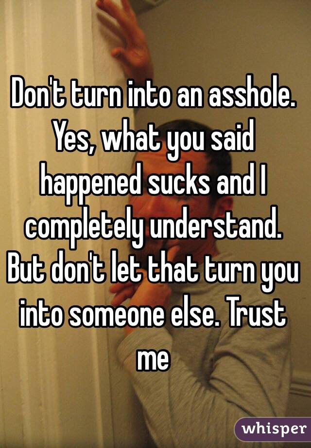 Don't turn into an asshole. Yes, what you said happened sucks and I completely understand. But don't let that turn you into someone else. Trust me