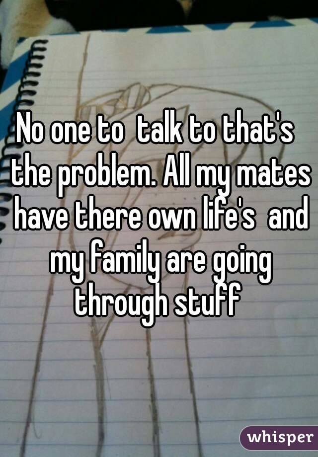 No one to  talk to that's  the problem. All my mates have there own life's  and my family are going through stuff 