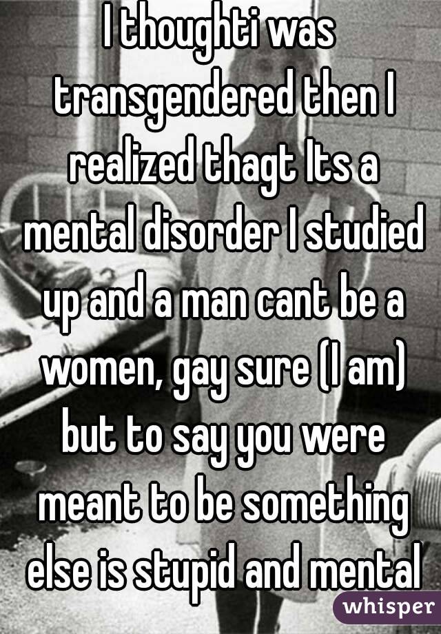 I thoughti was transgendered then I realized thagt Its a mental disorder I studied up and a man cant be a women, gay sure (I am) but to say you were meant to be something else is stupid and mental
