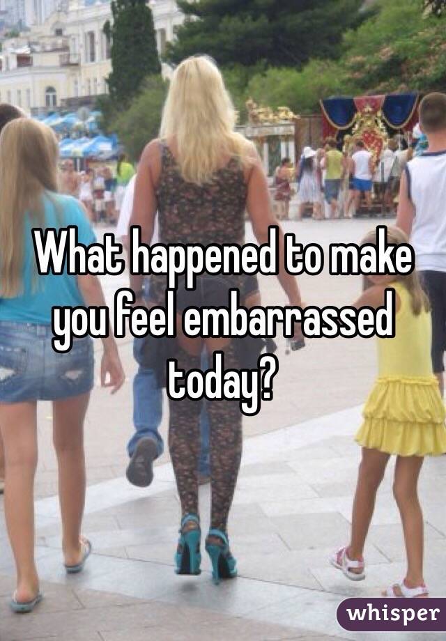 What happened to make you feel embarrassed today?
