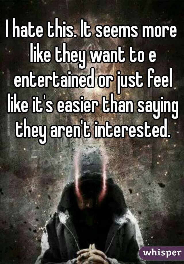 I hate this. It seems more like they want to e entertained or just feel like it's easier than saying they aren't interested.