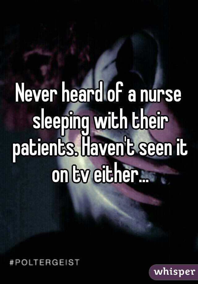 Never heard of a nurse sleeping with their patients. Haven't seen it on tv either...